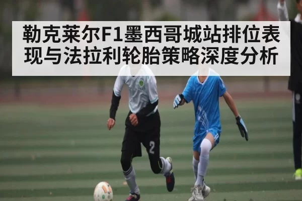 勒克莱尔F1墨西哥城站排位表现与法拉利轮胎策略深度分析 | chaofangames